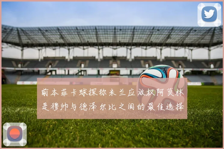 前本菲卡球探称米兰应放权阿莫林是穆帅与德泽尔比之间的最佳选择