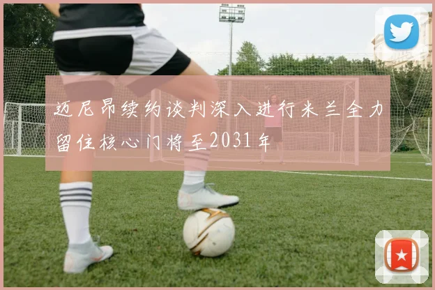 迈尼昂续约谈判深入进行米兰全力留住核心门将至2031年