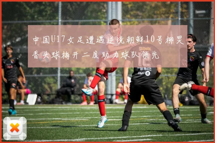 中国U17女足遭遇逆境朝鲜10号柳炅香头球梅开二度助力球队领先