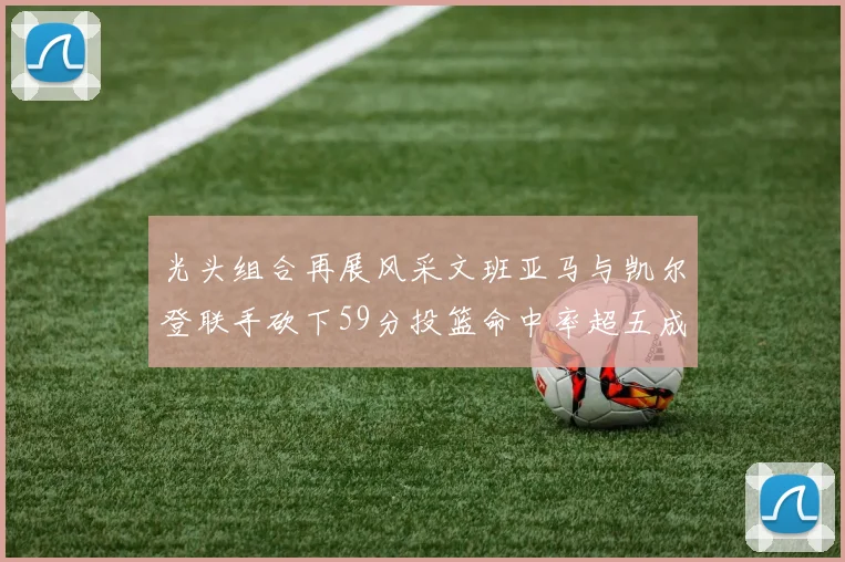 光头组合再展风采文班亚马与凯尔登联手砍下59分投篮命中率超五成
