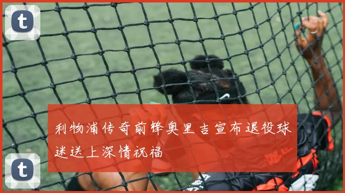 利物浦传奇前锋奥里吉宣布退役球迷送上深情祝福