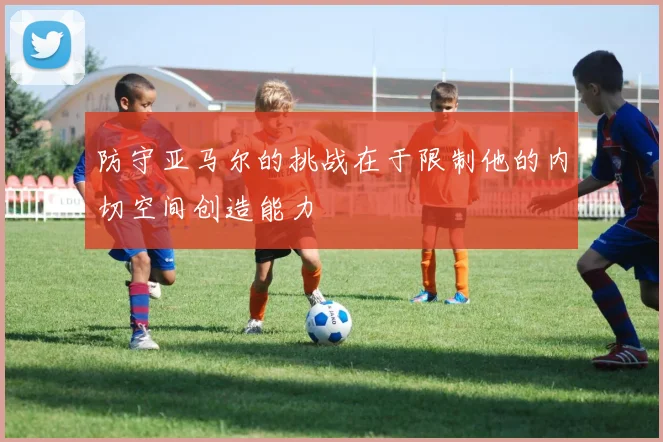 防守亚马尔的挑战在于限制他的内切空间创造能力