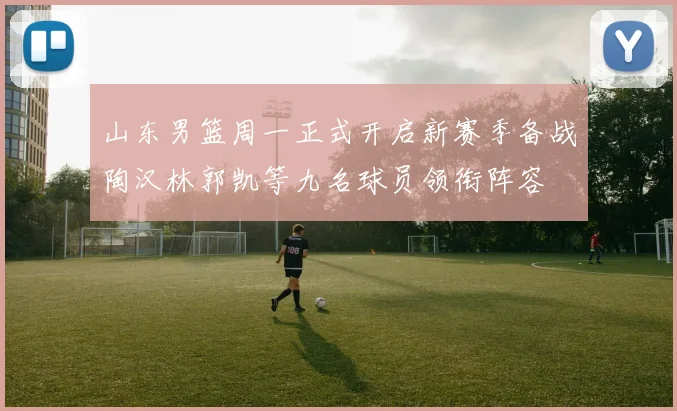 山东男篮周一正式开启新赛季备战陶汉林郭凯等九名球员领衔阵容
