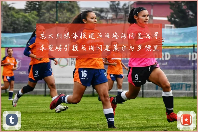 意大利媒体报道马洛塔访问皇马寻求重磅引援或询问居莱尔与罗德里戈