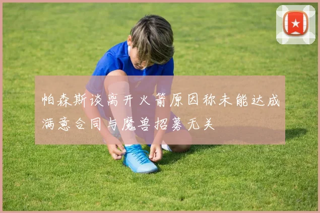 帕森斯谈离开火箭原因称未能达成满意合同与魔兽招募无关