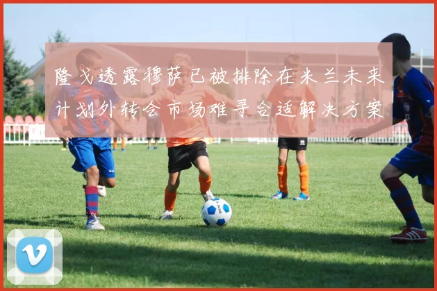 隆戈透露穆萨已被排除在米兰未来计划外转会市场难寻合适解决方案