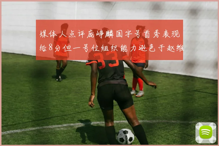 媒体人点评庞峥麟国字号首秀表现给8分但一号位组织能力逊色于赵维伦