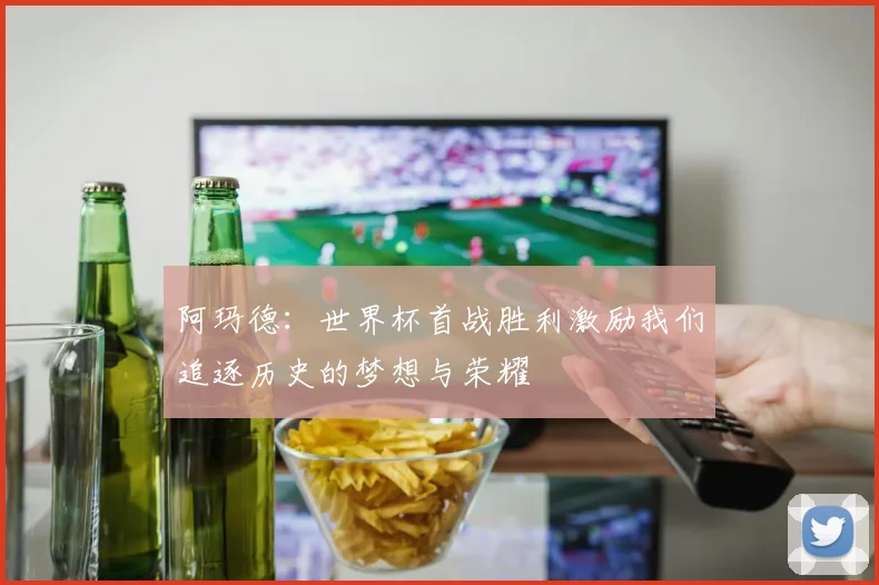 阿玛德：世界杯首战胜利激励我们追逐历史的梦想与荣耀