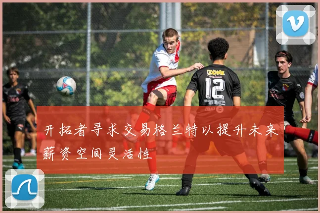 开拓者寻求交易格兰特以提升未来薪资空间灵活性