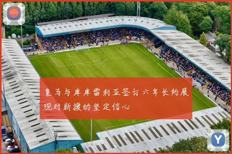 皇马与库库雷利亚签订六年长约展现对新援的坚定信心