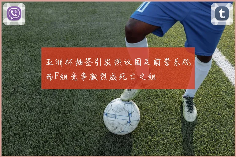亚洲杯抽签引发热议国足前景乐观而F组竞争激烈成死亡之组