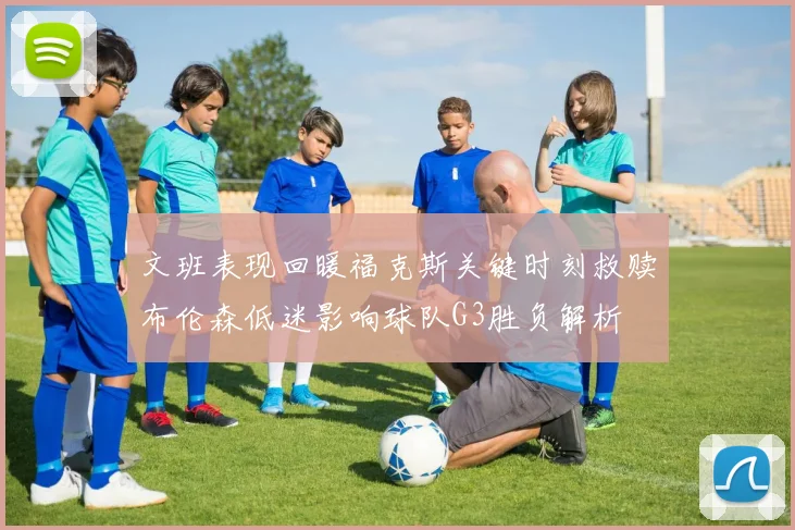 文班表现回暖福克斯关键时刻救赎布伦森低迷影响球队G3胜负解析
