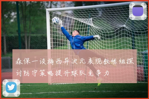 森保一谈梅西异次元表现教练组探讨防守策略提升球队竞争力