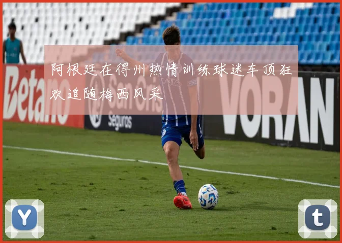 阿根廷在得州热情训练球迷车顶狂欢追随梅西风采