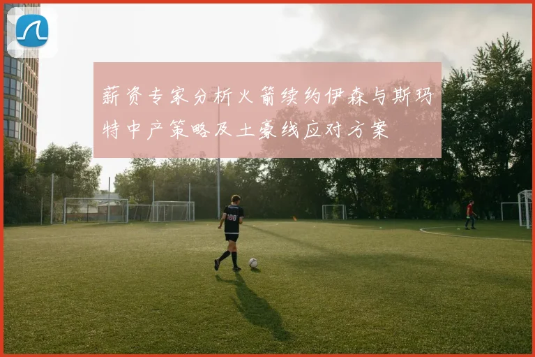 薪资专家分析火箭续约伊森与斯玛特中产策略及土豪线应对方案