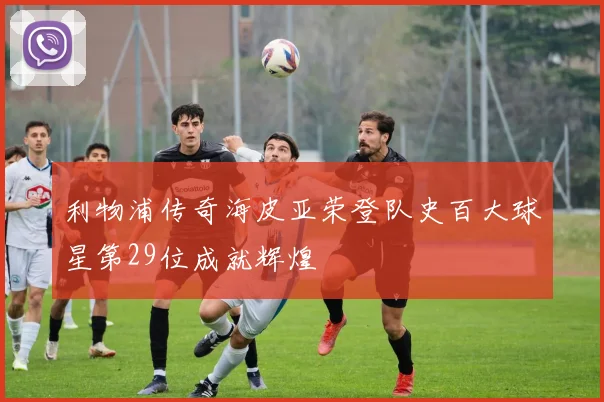 利物浦传奇海皮亚荣登队史百大球星第29位成就辉煌