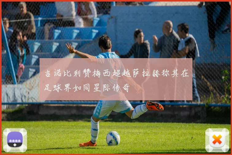 吉诺比利赞梅西超越萨拉赫称其在足球界如同星际传奇