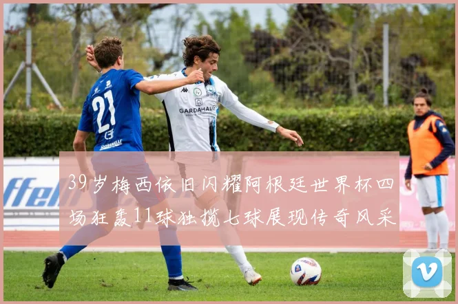 39岁梅西依旧闪耀阿根廷世界杯四场狂轰11球独揽七球展现传奇风采
