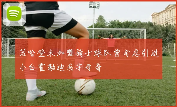 若哈登未加盟骑士球队曾考虑引进小白霍勒迪或字母哥
