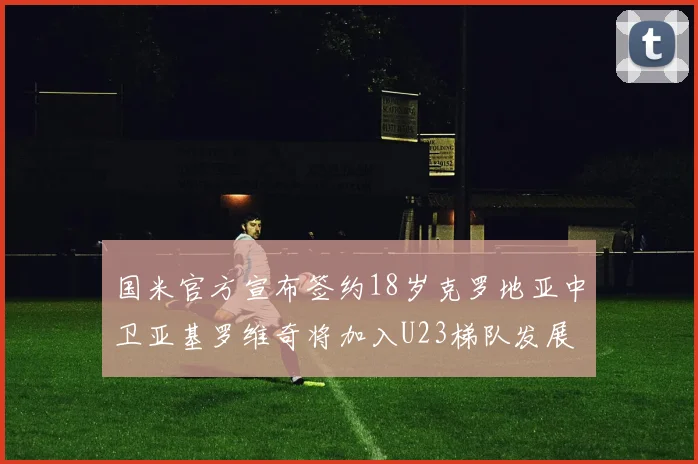 国米官方宣布签约18岁克罗地亚中卫亚基罗维奇将加入U23梯队发展