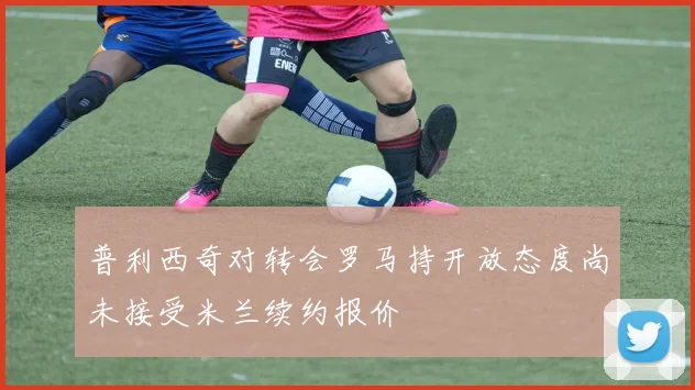 普利西奇对转会罗马持开放态度尚未接受米兰续约报价