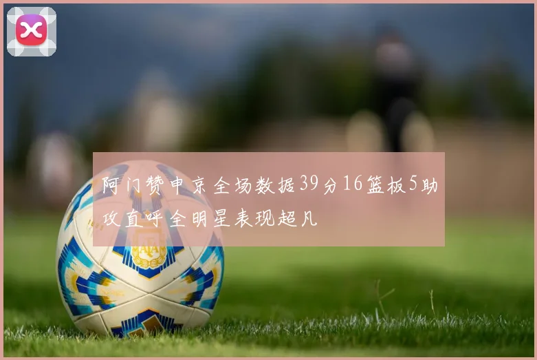 阿门赞申京全场数据39分16篮板5助攻直呼全明星表现超凡